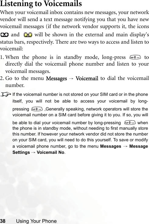 38 Using Your PhoneListening to VoicemailsWhen your voicemail inbox contains new messages, your networkvendor will send a text message notifying you that you have newvoicemail messages (if the network vendor supports it, the icons and  will be shown in the external and main display&apos;sstatus bars, respectively. There are two ways to access and listen tovoicemail:1. When the phone is in standby mode, long-press   todirectly dial the voicemail phone number and listen to yourvoicemail messages.2. Go to the menu Messages → Vo ic e m ai l   to dial the voicemailnumber.8If the voicemail number is not stored on your SIM card or in the phoneitself, you will not be able to access your voicemail by long-pressing  ,Generally speaking, network operators will store thevoicemail number on a SIM card before giving it to you. If so, you willbe able to dial your voicemail number by long-pressing   whenthe phone is in standby mode, without needing to first manually storethis number. If however your network vendor did not store the numberon your SIM card, you will need to do this yourself. To save or modifya voicemail phone number, go to the menu Messages → MessageSettings → Voicemail No.