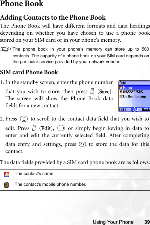 Using Your Phone 39Phone BookAdding Contacts to the Phone BookThe Phone Book will have different formats and data headingsdepending on whether you have chosen to use a phone bookstored on your SIM card or in your phone&apos;s memory.8The phone book in your phone&apos;s memory can store up to 500contacts. The capacity of a phone book on your SIM card depends onthe particular service provided by your network vendor.SIM card Phone BookThe data fields provided by a SIM card phone book are as follows:The contact&apos;s name.The contact&apos;s mobile phone number.1. In the standby screen, enter the phone numberthat you wish to store, then press (Save).The screen will show the Phone Book datafields for a new contact.2. Press   to scroll to the contact data field that you wish toedit. Press (Edit),   or simply begin keying in data toenter and edit the currently selected field. After completingdata entry and settings, press   to store the data for thiscontact.