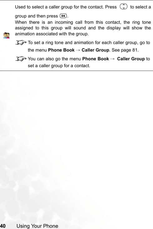 40 Using Your PhoneUsed to select a caller group for the contact. Press     to select agroup and then press  .When there is an incoming call from this contact, the ring toneassigned to this group will sound and the display will show theanimation associated with the group.8To set a ring tone and animation for each caller group, go tothe menu Phone Book → Caller Group. See page 81.8You can also go the menu Phone Book →Caller Group toset a caller group for a contact.