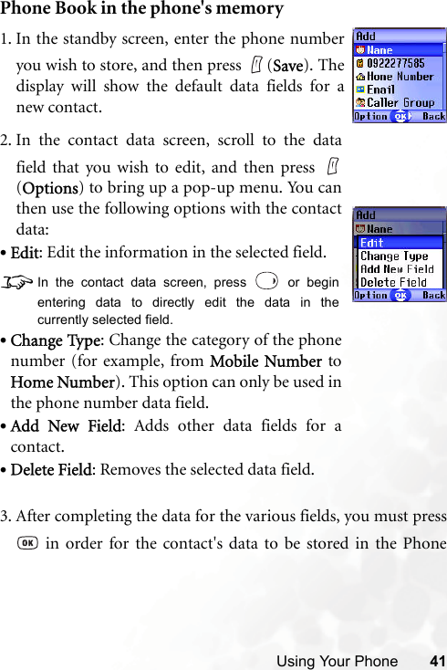 Using Your Phone 41Phone Book in the phone&apos;s memory3. After completing the data for the various fields, you must press in order for the contact&apos;s data to be stored in the Phone1. In the standby screen, enter the phone numberyou wish to store, and then press  (Save). Thedisplay will show the default data fields for anew contact.2. In the contact data screen, scroll to the datafield that you wish to edit, and then press (Options) to bring up a pop-up menu. You canthen use the following options with the contactdata:•Edit: Edit the information in the selected field.8In the contact data screen, press   or beginentering data to directly edit the data in thecurrently selected field.•Change Type: Change the category of the phonenumber (for example, from Mobile Number toHome Number). This option can only be used inthe phone number data field. •Add New Field: Adds other data fields for acontact.•Delete Field: Removes the selected data field.