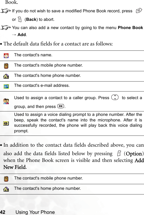 42 Using Your PhoneBook.8If you do not wish to save a modified Phone Book record, press or  (Back) to abort.8You can also add a new contact by going to the menu Phone Book→ Add.•The default data fields for a contact are as follows:•In addition to the contact data fields described above, you canalso add the data fields listed below by pressing  (Option)when the Phone Book screen is visible and then selecting AddNew Field.The contact&apos;s name.The contact&apos;s mobile phone number.The contact&apos;s home phone number.The contact&apos;s e-mail address.Used to assign a contact to a caller group. Press    to select agroup, and then press  .Used to assign a voice dialing prompt to a phone number. After thebeep, speak the contact&apos;s name into the microphone. After it issuccessfully recorded, the phone will play back this voice dialingprompt.The contact&apos;s mobile phone number.The contact&apos;s home phone number.