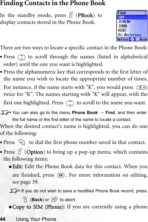44 Using Your PhoneFinding Contacts in the Phone BookThere are two ways to locate a specific contact in the Phone Book:•Press   to scroll through the names (listed in alphabeticalorder) until the one you want is highlighted.•Press the alphanumeric key that corresponds to the first letter ofthe name you wish to locate the appropriate number of times.For instance, if the name starts with &quot;K&quot;, you would press  twice for &quot;K&quot;. The names starting with &quot;K&quot; will appear, with thefirst one highlighted. Press     to scroll to the name you want.8You can also go to the menu Phone Book → Find, and then enterthe full name or the first letter of the name to locate a contact.When the desired contact&apos;s name is highlighted, you can do oneof the following:•Press     to dial the first phone number saved in that contact.•Press (Option) to bring up a pop-up menu, which containsthe following items:Edit: Edit the Phone Book data for this contact. When youare finished, press  . For more information on editing,see page 39.8If you do not wish to save a modified Phone Book record, press (Back) or   to abort.Copy to SIM (Phone): If you are currently using a phoneIn the standby mode, press (PBook) todisplay contacts stored in the Phone Book.