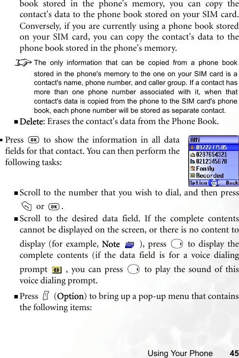 Using Your Phone 45book stored in the phone&apos;s memory, you can copy thecontact&apos;s data to the phone book stored on your SIM card.Conversely, if you are currently using a phone book storedon your SIM card, you can copy the contact&apos;s data to thephone book stored in the phone&apos;s memory. 8The only information that can be copied from a phone bookstored in the phone&apos;s memory to the one on your SIM card is acontact&apos;s name, phone number, and caller group. If a contact hasmore than one phone number associated with it, when thatcontact&apos;s data is copied from the phone to the SIM card&apos;s phonebook, each phone number will be stored as separate contact.Delete: Erases the contact&apos;s data from the Phone Book.Scroll to the number that you wish to dial, and then press or  .Scroll to the desired data field. If the complete contentscannot be displayed on the screen, or there is no content todisplay (for example, Note   ), press   to display thecomplete contents (if the data field is for a voice dialingprompt   , you can press   to play the sound of thisvoice dialing prompt.Press (Option) to bring up a pop-up menu that containsthe following items:•Press   to show the information in all datafields for that contact. You can then perform thefollowing tasks: