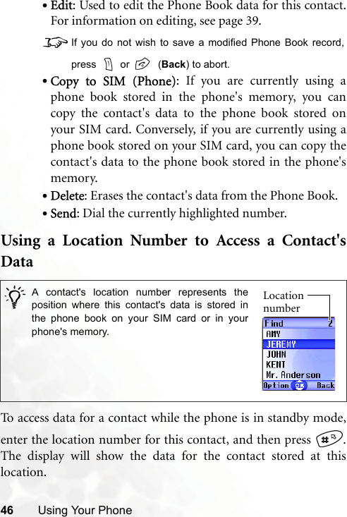 46 Using Your Phone•Edit: Used to edit the Phone Book data for this contact.For information on editing, see page 39.8If you do not wish to save a modified Phone Book record,press   or    (Back) to abort.•Copy to SIM (Phone): If you are currently using aphone book stored in the phone&apos;s memory, you cancopy the contact&apos;s data to the phone book stored onyour SIM card. Conversely, if you are currently using aphone book stored on your SIM card, you can copy thecontact&apos;s data to the phone book stored in the phone&apos;smemory.•Delete: Erases the contact&apos;s data from the Phone Book.•Send: Dial the currently highlighted number.Using a Location Number to Access a Contact&apos;sDataTo access data for a contact while the phone is in standby mode,enter the location number for this contact, and then press  .The display will show the data for the contact stored at thislocation. /A contact&apos;s location number represents theposition where this contact&apos;s data is stored inthe phone book on your SIM card or in yourphone&apos;s memory. Location number