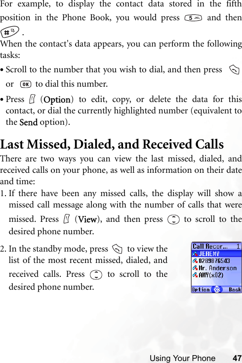 Using Your Phone 47For example, to display the contact data stored in the fifthposition in the Phone Book, you would press   and then .When the contact&apos;s data appears, you can perform the followingtasks:•Scroll to the number that you wish to dial, and then press  or    to dial this number.•Press (Option) to edit, copy, or delete the data for thiscontact, or dial the currently highlighted number (equivalent tothe Send option).Last Missed, Dialed, and Received CallsThere are two ways you can view the last missed, dialed, andreceived calls on your phone, as well as information on their dateand time:1. If there have been any missed calls, the display will show amissed call message along with the number of calls that weremissed. Press (View), and then press   to scroll to thedesired phone number.2. In the standby mode, press   to view thelist of the most recent missed, dialed, andreceived calls. Press   to scroll to thedesired phone number.