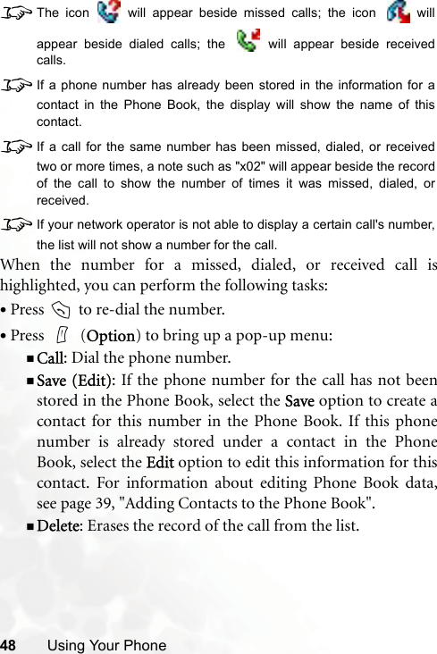 48 Using Your Phone8The icon   will appear beside missed calls; the icon   willappear beside dialed calls; the   will appear beside receivedcalls.8If a phone number has already been stored in the information for acontact in the Phone Book, the display will show the name of thiscontact.8If a call for the same number has been missed, dialed, or receivedtwo or more times, a note such as &quot;x02&quot; will appear beside the recordof the call to show the number of times it was missed, dialed, orreceived.8If your network operator is not able to display a certain call&apos;s number,the list will not show a number for the call.When the number for a missed, dialed, or received call ishighlighted, you can perform the following tasks:•Press   to re-dial the number.•Press  (Option) to bring up a pop-up menu:Call: Dial the phone number.Save (Edit): If the phone number for the call has not beenstored in the Phone Book, select the Save option to create acontact for this number in the Phone Book. If this phonenumber is already stored under a contact in the PhoneBook, select the Edit option to edit this information for thiscontact. For information about editing Phone Book data,see page 39, &quot;Adding Contacts to the Phone Book&quot;.Delete: Erases the record of the call from the list.