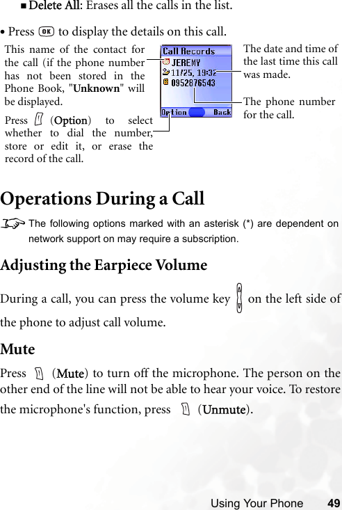 Using Your Phone 49Delete All: Erases all the calls in the list.Operations During a Call8The following options marked with an asterisk (*) are dependent onnetwork support on may require a subscription.Adjusting the Earpiece VolumeDuring a call, you can press the volume key   on the left side ofthe phone to adjust call volume.MutePress  (Mute) to turn off the microphone. The person on theother end of the line will not be able to hear your voice. To restorethe microphone&apos;s function, press    (Unmute).•Press   to display the details on this call.This name of the contact forthe call (if the phone numberhas not been stored in thePhone Book, &quot;Unknown&quot; willbe displayed.The date and time ofthe last time this callwas made.The phone numberfor the call.Press (Option) to selectwhether to dial the number,store or edit it, or erase therecord of the call.