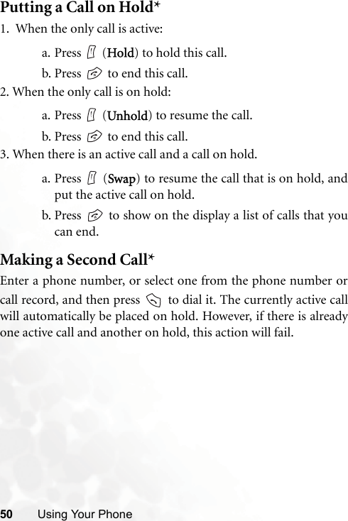 50 Using Your PhonePutting a Call on Hold*1.  When the only call is active:a. Press  (Hold) to hold this call.b. Press   to end this call. 2. When the only call is on hold:a. Press  (Unhold) to resume the call.b. Press   to end this call.3. When there is an active call and a call on hold.a. Press  (Swap) to resume the call that is on hold, andput the active call on hold.b. Press   to show on the display a list of calls that youcan end.Making a Second Call*Enter a phone number, or select one from the phone number orcall record, and then press   to dial it. The currently active callwill automatically be placed on hold. However, if there is alreadyone active call and another on hold, this action will fail.