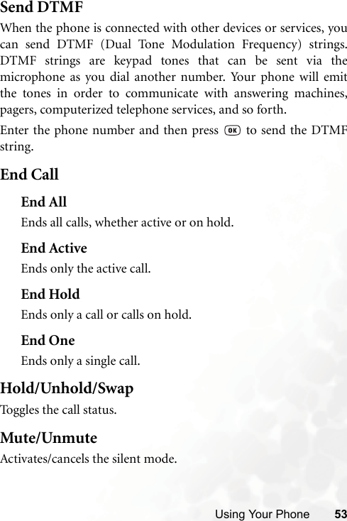 Using Your Phone 53Send DTMFWhen the phone is connected with other devices or services, youcan send DTMF (Dual Tone Modulation Frequency) strings.DTMF strings are keypad tones that can be sent via themicrophone as you dial another number. Your phone will emitthe tones in order to communicate with answering machines,pagers, computerized telephone services, and so forth.Enter the phone number and then press   to send the DTMFstring.End CallEnd AllEnds all calls, whether active or on hold.End ActiveEnds only the active call.End HoldEnds only a call or calls on hold.End OneEnds only a single call.Hold/Unhold/SwapToggles the call status.Mute/UnmuteActivates/cancels the silent mode.