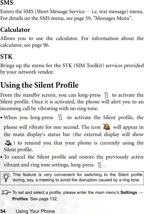 54 Using Your PhoneSMSEnters the SMS (Short Message Service —i.e. text message) menu.For details on the SMS menu, see page 59, &quot;Messages Menu&quot;.CalculatorAllows you to use the calculator. For information about thecalculator, see page 96.STKBrings up the menu for the STK (SIM Toolkit) services providedby your network vendor.Using the Silent ProfileFrom the standby screen, you can long-press   to activate theSilent profile. Once it is activated, the phone will alert you to anincoming call by vibrating with no ring tone.•When you long-press   to activate the Silent profile, thephone will vibrate for one second. The icon   will appear inthe main display&apos;s status bar (the external display will show) to remind you that your phone is currently using theSilent profile.•To cancel the Silent profile and restore the previously activevibrant and ring tone settings, long-press    .8To set and select a profile, please enter the main menu&apos;s Settings →Profiles. See page 132./This feature is very convenient for switching to the Silent profileduring, say, a meeting to avoid the disruption caused by a ring tone. 