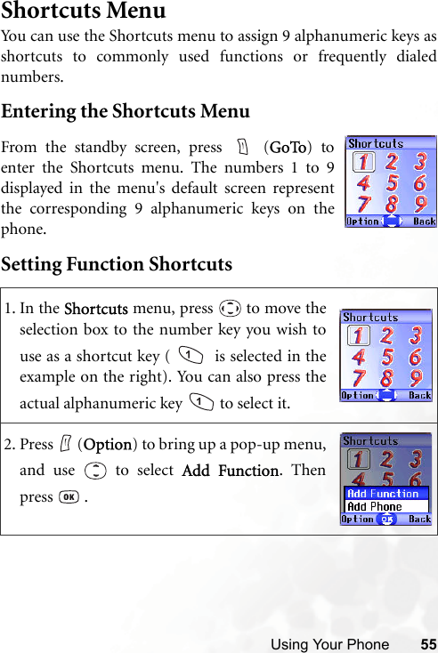 Using Your Phone 55Shortcuts MenuYou can use the Shortcuts menu to assign 9 alphanumeric keys asshortcuts to commonly used functions or frequently dialednumbers.Entering the Shortcuts MenuSetting Function Shortcuts1. In the Shortcuts menu, press   to move theselection box to the number key you wish touse as a shortcut key (    is selected in theexample on the right). You can also press theactual alphanumeric key   to select it.2. Press (Option) to bring up a pop-up menu,and use   to select Add Function. Thenpress  .From the standby screen, press   (GoTo) toenter the Shortcuts menu. The numbers 1 to 9displayed in the menu&apos;s default screen representthe corresponding 9 alphanumeric keys on thephone.