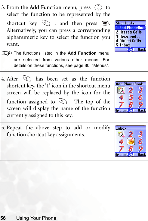56 Using Your Phone3. From the Add Function menu, press   toselect the function to be represented by theshortcut key   , and then press  .Alternatively, you can press a correspondingalphanumeric key to select the function youwant.8The functions listed in the Add Function menuare selected from various other menus. Fordetails on these functions, see page 80, &quot;Menus&quot;.4. After   has been set as the functionshortcut key, the &apos;1&apos; icon in the shortcut menuscreen will be replaced by the icon for thefunction assigned to   . The top of thescreen will display the name of the functioncurrently assigned to this key.5. Repeat the above step to add or modifyfunction shortcut key assignments.