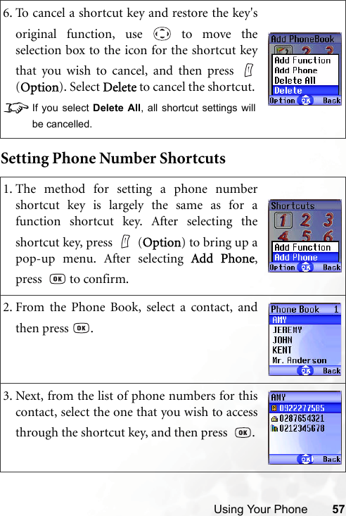 Using Your Phone 57Setting Phone Number Shortcuts6. To cancel a shortcut key and restore the key&apos;soriginal function, use   to move theselection box to the icon for the shortcut keythat you wish to cancel, and then press (Option). Select Delete to cancel the shortcut. 8If you select Delete All, all shortcut settings willbe cancelled.1. The method for setting a phone numbershortcut key is largely the same as for afunction shortcut key. After selecting theshortcut key, press   (Option) to bring up apop-up menu. After selecting Add Phone,press    to confirm.2. From the Phone Book, select a contact, andthen press  .3. Next, from the list of phone numbers for thiscontact, select the one that you wish to accessthrough the shortcut key, and then press   .