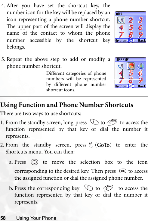 58 Using Your PhoneUsing Function and Phone Number ShortcutsThere are two ways to use shortcuts:1. From the standby screen, long-press    to   to access thefunction represented by that key or dial the number itrepresents.2. From the standby screen, press (GoTo) to enter theShortcuts menu. You can then:a. Press   to move the selection box to the iconcorresponding to the desired key. Then press    to accessthe assigned function or dial the assigned phone number.b. Press the corresponding key    to    to access thefunction represented by that key or dial the number itrepresents.4. After you have set the shortcut key, thenumber icon for the key will be replaced by anicon representing a phone number shortcut.The upper part of the screen will display thename of the contact to whom the phonenumber accessible by the shortcut keybelongs.5. Repeat the above step to add or modify aphone number shortcut.Different categories of phonenumbers will be representedby different phone numbershortcut icons.