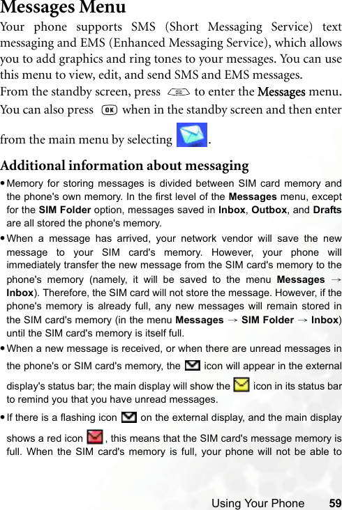 Using Your Phone 59Messages MenuYour phone supports SMS (Short Messaging Service) textmessaging and EMS (Enhanced Messaging Service), which allowsyou to add graphics and ring tones to your messages. You can usethis menu to view, edit, and send SMS and EMS messages.From the standby screen, press    to enter the Messages menu.You can also press    when in the standby screen and then enterfrom the main menu by selecting  .Additional information about messaging•Memory for storing messages is divided between SIM card memory andthe phone&apos;s own memory. In the first level of the Messages menu, exceptfor the SIM Folder option, messages saved in Inbox, Outbox, and Draftsare all stored the phone&apos;s memory.•When a message has arrived, your network vendor will save the newmessage to your SIM card&apos;s memory. However, your phone willimmediately transfer the new message from the SIM card&apos;s memory to thephone&apos;s memory (namely, it will be saved to the menu Messages →Inbox). Therefore, the SIM card will not store the message. However, if thephone&apos;s memory is already full, any new messages will remain stored inthe SIM card&apos;s memory (in the menu Messages → SIM Folder → Inbox)until the SIM card&apos;s memory is itself full.•When a new message is received, or when there are unread messages inthe phone&apos;s or SIM card&apos;s memory, the   icon will appear in the externaldisplay&apos;s status bar; the main display will show the   icon in its status barto remind you that you have unread messages.•If there is a flashing icon   on the external display, and the main displayshows a red icon  , this means that the SIM card&apos;s message memory isfull. When the SIM card&apos;s memory is full, your phone will not be able to