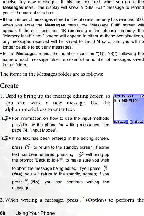 60 Using Your Phonereceive any new messages. If this has occurred, when you go to theMessages menu, the display will show a &quot;SIM Full!&quot; message to remindyou of the current situation.•If the number of messages stored in the phone&apos;s memory has reached 500,when you enter the Messages menu, the &quot;Message Full!&quot; screen willappear. If there is less than 1K remaining in the phone&apos;s memory, the&quot;Memory Insufficient!&quot; screen will appear. In either of these two situations,any messages received will be saved to the SIM card, and you will nolonger be able to edit any messages.•In the Messages menu, the number (such as &quot;(1)&quot;, &quot;(3)&quot;) following thename of each message folder represents the number of messages savedin that folder.The items in the Messages folder are as follows:Create2. When writing a message, press (Option) to perform the1. Used to bring up the message editing screen soyou can write a new message. Use thealphanumeric keys to enter text.8For information on how to use the input methodsprovided by the phone for writing messages, seepage 74, &quot;Input Modes&quot;.8If no text has been entered in the editing screen,press   to return to the standby screen; if sometext has been entered, pressing    will bring upthe prompt &quot;Back to Idle?&quot;, to make sure you wishto abort the message being edited. If you press (Yes), you will return to the standby screen; if youpress (No), you can continue writing themessage. 