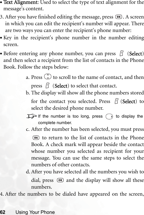 62 Using Your Phone•Text Alignment: Used to select the type of text alignment for themessage&apos;s content.3. After you have finished editing the message, press  . A screenin which you can edit the recipient&apos;s number will appear. Thereare two ways you can enter the recipient&apos;s phone number:•Key in the recipient&apos;s phone number in the number editingscreen.•Before entering any phone number, you can press   (Select)and then select a recipient from the list of contacts in the PhoneBook. Follow the steps below:a. Press   to scroll to the name of contact, and thenpress  (Select) to select that contact.b. The display will show all the phone numbers storedfor the contact you selected. Press  (Select) toselect the desired phone number.8If the number is too long, press   to display thecomplete number.c. After the number has been selected, you must press to return to the list of contacts in the PhoneBook. A check mark will appear beside the contactwhose number you selected as recipient for yourmessage. You can use the same steps to select thenumbers of other contacts.d. After you have selected all the numbers you wish todial, press   and the display will show all thesenumbers.4. After the numbers to be dialed have appeared on the screen,