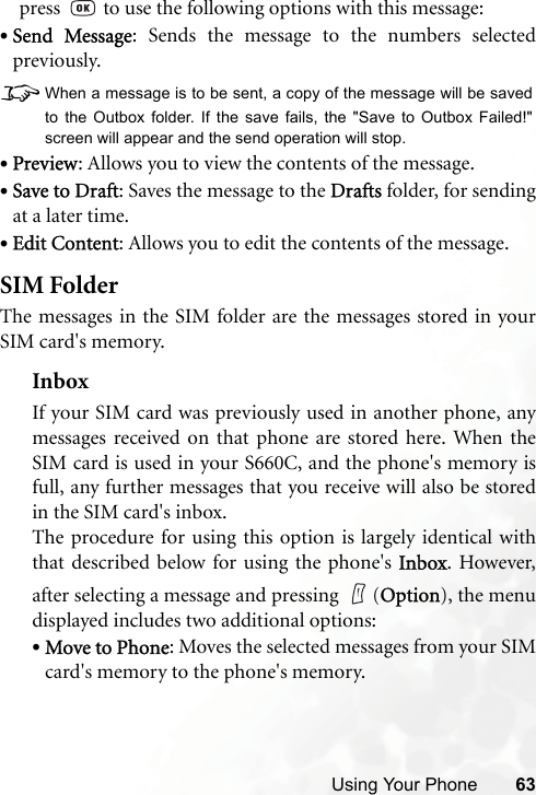 Using Your Phone 63press   to use the following options with this message:•Send Message: Sends the message to the numbers selectedpreviously.8When a message is to be sent, a copy of the message will be savedto the Outbox folder. If the save fails, the &quot;Save to Outbox Failed!&quot;screen will appear and the send operation will stop.•Preview: Allows you to view the contents of the message.•Save to Draft: Saves the message to the Drafts folder, for sendingat a later time.•Edit Content: Allows you to edit the contents of the message.SIM FolderThe messages in the SIM folder are the messages stored in yourSIM card&apos;s memory.InboxIf your SIM card was previously used in another phone, anymessages received on that phone are stored here. When theSIM card is used in your S660C, and the phone&apos;s memory isfull, any further messages that you receive will also be storedin the SIM card&apos;s inbox.The procedure for using this option is largely identical withthat described below for using the phone&apos;s Inbox. However,after selecting a message and pressing  (Option), the menudisplayed includes two additional options:•Move to Phone: Moves the selected messages from your SIMcard&apos;s memory to the phone&apos;s memory.