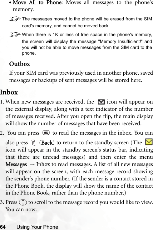 64 Using Your Phone•Move All to Phone: Moves all messages to the phone&apos;smemory.8The messages moved to the phone will be erased from the SIMcard&apos;s memory, and cannot be moved back.8When there is 1K or less of free space in the phone&apos;s memory,the screen will display the message &quot;Memory Insufficient!&quot; andyou will not be able to move messages from the SIM card to thephone.OutboxIf your SIM card was previously used in another phone, savedmessages or backups of sent messages will be stored here.Inbox1. When new messages are received, the    icon will appear onthe external display, along with a text indicator of the numberof messages received. After you open the flip, the main displaywill show the number of messages that have been received.2.  You can press   to read the messages in the inbox. You canalso press   (Back) to return to the standby screen (The  icon will appear in the standby screen&apos;s status bar, indicatingthat there are unread messages) and then enter the menuMessages  → Inbox to read messages. A list of all new messageswill appear on the screen, with each message record showingthe sender&apos;s phone number. (If the sender is a contact stored inthe Phone Book, the display will show the name of the contactin the Phone Book, rather than the phone number.) 3. Press   to scroll to the message record you would like to view.Yo u  c a n  n ow :