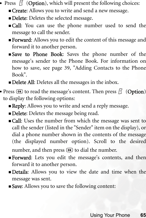 Using Your Phone 65• Press   (Option), which will present the following choices:Create: Allows you to write and send a new message.Delete: Deletes the selected message.Call: You can use the phone number used to send themessage to call the sender.Forward: Allows you to edit the content of this message andforward it to another person.Save to Phone Book: Saves the phone number of themessage&apos;s sender to the Phone Book. For information onhow to save, see page 39, &quot;Adding Contacts to the PhoneBook&quot;.Delete All: Deletes all the messages in the inbox.•Press   to read the message&apos;s content. Then press  (Option)to display the following options:Reply: Allows you to write and send a reply message.Delete: Deletes the message being read.Call: Uses the number from which the message was sent tocall the sender (listed in the &quot;Sender&quot; item on the display), ordial a phone number shown in the contents of the message(the displayed number option). Scroll to the desirednumber, and then press   to dial the number.Forward: Lets you edit the message&apos;s contents, and thenforward it to another person.Details: Allows you to view the date and time when themessage was sent.Save: Allows you to save the following content: