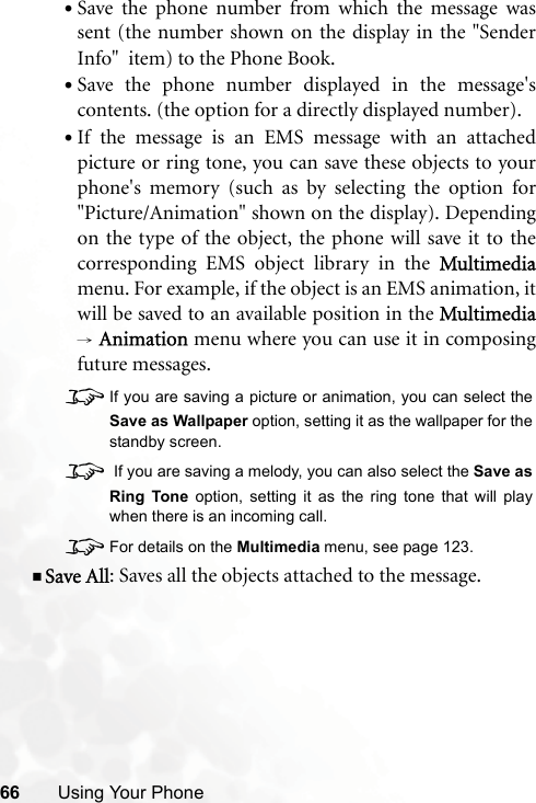 66 Using Your Phone•Save the phone number from which the message wassent (the number shown on the display in the &quot;SenderInfo&quot;  item) to the Phone Book.•Save the phone number displayed in the message&apos;scontents. (the option for a directly displayed number).•If the message is an EMS message with an attachedpicture or ring tone, you can save these objects to yourphone&apos;s memory (such as by selecting the option for&quot;Picture/Animation&quot; shown on the display). Dependingon the type of the object, the phone will save it to thecorresponding EMS object library in the Multimediamenu. For example, if the object is an EMS animation, itwill be saved to an available position in the Multimedia→ Animation menu where you can use it in composingfuture messages.8If you are saving a picture or animation, you can select theSave as Wallpaper option, setting it as the wallpaper for thestandby screen.8 If you are saving a melody, you can also select the Save asRing Tone option, setting it as the ring tone that will playwhen there is an incoming call.8For details on the Multimedia menu, see page 123.Save All: Saves all the objects attached to the message.
