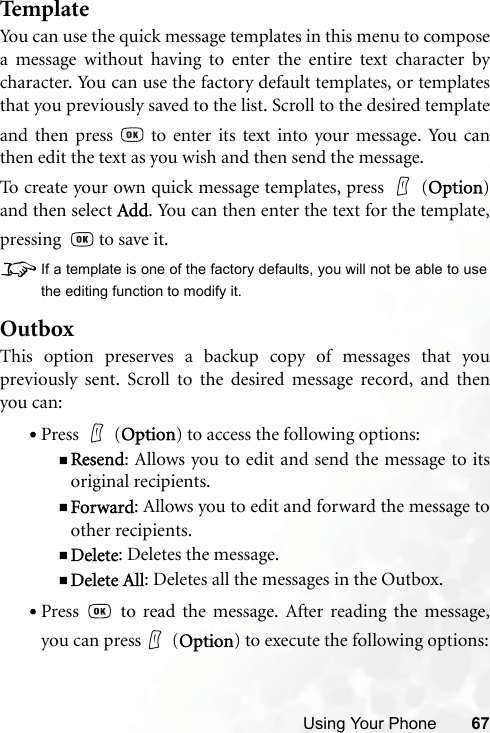 Using Your Phone 67Temp lateYou can use the quick message templates in this menu to composea message without having to enter the entire text character bycharacter. You can use the factory default templates, or templatesthat you previously saved to the list. Scroll to the desired templateand then press   to enter its text into your message. You canthen edit the text as you wish and then send the message.To create your own quick message templates, press   (Option)and then select Add. You can then enter the text for the template,pressing    to save it.8If a template is one of the factory defaults, you will not be able to usethe editing function to modify it.OutboxThis option preserves a backup copy of messages that youpreviously sent. Scroll to the desired message record, and thenyou can:•Press  (Option) to access the following options:Resend: Allows you to edit and send the message to itsoriginal recipients.Forward: Allows you to edit and forward the message toother recipients.Delete: Deletes the message.Delete All: Deletes all the messages in the Outbox.•Press   to read the message. After reading the message,you can press  (Option) to execute the following options: