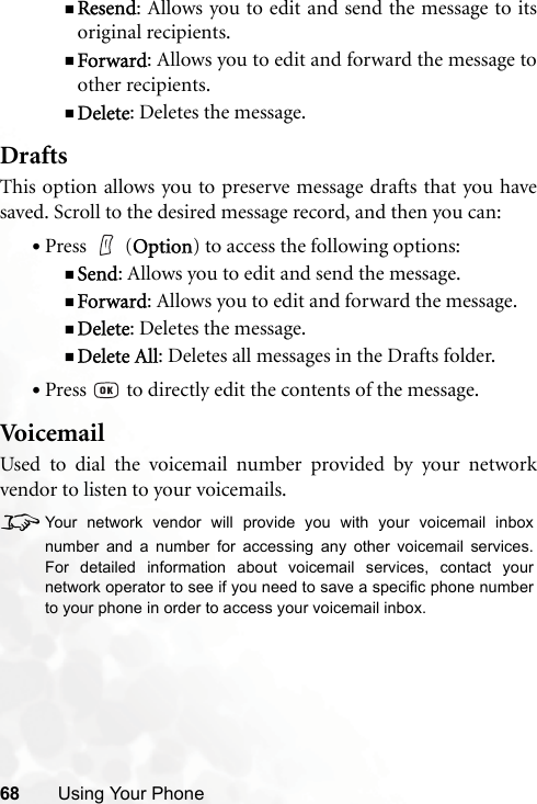 68 Using Your PhoneResend: Allows you to edit and send the message to itsoriginal recipients.Forward: Allows you to edit and forward the message toother recipients.Delete: Deletes the message.DraftsThis option allows you to preserve message drafts that you havesaved. Scroll to the desired message record, and then you can:•Press  (Option) to access the following options:Send: Allows you to edit and send the message.Forward: Allows you to edit and forward the message.Delete: Deletes the message.Delete All: Deletes all messages in the Drafts folder.•Press   to directly edit the contents of the message.Voi ce mailUsed to dial the voicemail number provided by your networkvendor to listen to your voicemails.8Your network vendor will provide you with your voicemail inboxnumber and a number for accessing any other voicemail services.For detailed information about voicemail services, contact yournetwork operator to see if you need to save a specific phone numberto your phone in order to access your voicemail inbox.