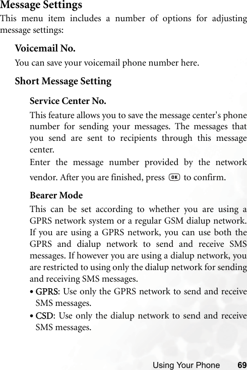 Using Your Phone 69Message SettingsThis menu item includes a number of options for adjustingmessage settings:Voicemail No.You can save your voicemail phone number here.Short Message SettingService Center No.This feature allows you to save the message center&apos;s phonenumber for sending your messages. The messages thatyou send are sent to recipients through this messagecenter.Enter the message number provided by the networkvendor. After you are finished, press   to confirm.Bearer ModeThis can be set according to whether you are using aGPRS network system or a regular GSM dialup network.If you are using a GPRS network, you can use both theGPRS and dialup network to send and receive SMSmessages. If however you are using a dialup network, youare restricted to using only the dialup network for sendingand receiving SMS messages.•GPRS: Use only the GPRS network to send and receiveSMS messages.•CSD: Use only the dialup network to send and receiveSMS messages.