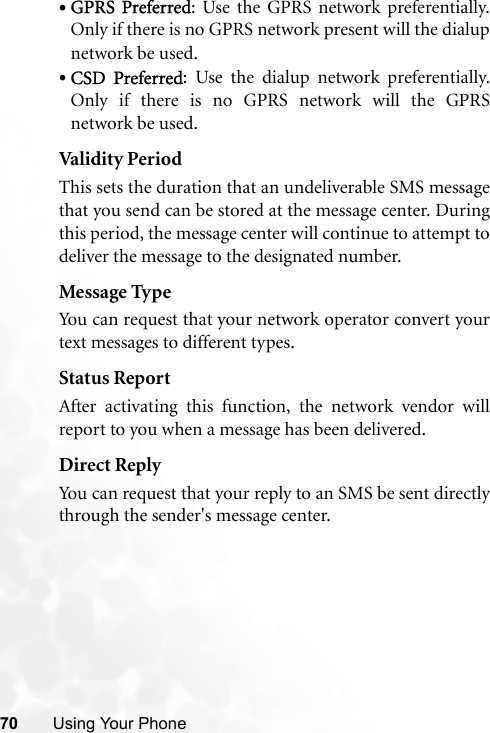 70 Using Your Phone•GPRS Preferred: Use the GPRS network preferentially.Only if there is no GPRS network present will the dialupnetwork be used.•CSD Preferred: Use the dialup network preferentially.Only if there is no GPRS network will the GPRSnetwork be used.Validit y PeriodThis sets the duration that an undeliverable SMS messagethat you send can be stored at the message center. Duringthis period, the message center will continue to attempt todeliver the message to the designated number.Message TypeYou can request that your network operator convert yourtext messages to different types.Status ReportAfter activating this function, the network vendor willreport to you when a message has been delivered.Direct ReplyYou can request that your reply to an SMS be sent directlythrough the sender&apos;s message center.