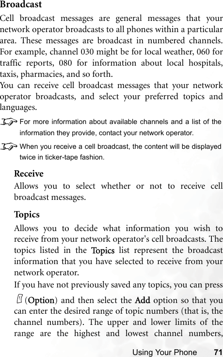 Using Your Phone 71BroadcastCell broadcast messages are general messages that yournetwork operator broadcasts to all phones within a particulararea. These messages are broadcast in numbered channels.For example, channel 030 might be for local weather, 060 fortraffic reports, 080 for information about local hospitals,taxis, pharmacies, and so forth.You can receive cell broadcast messages that your networkoperator broadcasts, and select your preferred topics andlanguages.8For more information about available channels and a list of theinformation they provide, contact your network operator.8When you receive a cell broadcast, the content will be displayedtwice in ticker-tape fashion.ReceiveAllows you to select whether or not to receive cellbroadcast messages.TopicsAllows you to decide what information you wish toreceive from your network operator&apos;s cell broadcasts. Thetopics listed in the To p i c s  list represent the broadcastinformation that you have selected to receive from yournetwork operator.If you have not previously saved any topics, you can press(Option) and then select the Add option so that youcan enter the desired range of topic numbers (that is, thechannel numbers). The upper and lower limits of therange are the highest and lowest channel numbers,