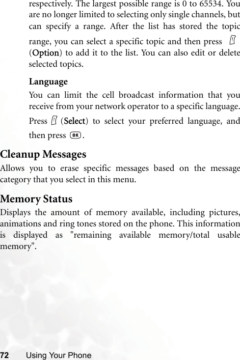 72 Using Your Phonerespectively. The largest possible range is 0 to 65534. Youare no longer limited to selecting only single channels, butcan specify a range. After the list has stored the topicrange, you can select a specific topic and then press (Option) to add it to the list. You can also edit or deleteselected topics.LanguageYou can limit the cell broadcast information that youreceive from your network operator to a specific language.Press (Select) to select your preferred language, andthen press  .Cleanup MessagesAllows you to erase specific messages based on the messagecategory that you select in this menu.Memory StatusDisplays the amount of memory available, including pictures,animations and ring tones stored on the phone. This informationis displayed as &quot;remaining available memory/total usablememory&quot;.