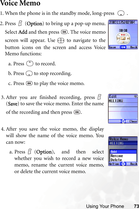 Using Your Phone 73Voi ce Me mo1. When the phone is in the standby mode, long-press    .3. After you are finished recording, press(Save) to save the voice memo. Enter the nameof the recording and then press  .4. After you save the voice memo, the displaywill show the name of the voice memo. Youcan now:a. Press (Option), and then selectwhether you wish to record a new voicememo, rename the current voice memo,or delete the current voice memo.2. Press (Option) to bring up a pop-up menu.Select Add and then press  . The voice memoscreen will appear. Use   to navigate to thebutton icons on the screen and access VoiceMemo functions:a. Press  to record.b. Press   to stop recording.c. Press   to play the voice memo.