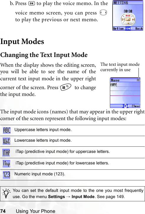 74 Using Your PhoneInput ModesChanging the Text Input ModeThe input mode icons (names) that may appear in the upper rightcorner of the screen represent the following input modes:b. Press   to play the voice memo. In thevoice memo screen, you can press to play the previous or next memo.Uppercase letters input mode.Lowercase letters input mode. iTap (predictive input mode) for uppercase letters. iTap (predictive input mode) for lowercase letters.Numeric input mode (123)./You can set the default input mode to the one you most frequentlyuse. Go the menu Settings → Input Mode. See page 149.When the display shows the editing screen,you will be able to see the name of thecurrent text input mode in the upper rightcorner of the screen. Press    to changethe input mode.The text input mode currently in use