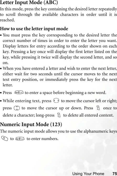 Using Your Phone 75Letter Input Mode (ABC)In this mode, press the key containing the desired letter repeatedlyto scroll through the available characters in order until it isreached.How to use the letter input mode•You must press the key corresponding to the desired letter thecorrect number of times in order to enter the letter you want.Display letters for entry according to the order shown on eachkey. Pressing a key once will display the first letter listed on thekey, while pressing it twice will display the second letter, and soon.•When you have entered a letter and wish to enter the next letter,either wait for two seconds until the cursor moves to the nexttext entry position, or immediately press the key for the nextletter.•Press    to enter a space before beginning a new word.•While entering text, press   to move the cursor left or right;press   to move the cursor up or down. Press   once todelete a character; long-press  to delete all entered content.Numeric Input Mode (123)The numeric input mode allows you to use the alphanumeric keys to    to enter numbers.