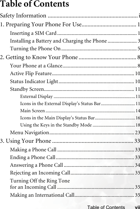 viiTable of ContentsTable of ContentsSafety Information ............................................................. i1. Preparing Your Phone For Use..................................... 1Inserting a SIM Card............................................................ 1Installing a Battery and Charging the Phone ...................... 3Turning the Phone On......................................................... 52. Getting to Know Your Phone ....................................... 8Your Phone at a Glance........................................................ 8Active Flip Feature.............................................................. 10Status Indicator Light......................................................... 10Standby Screen.................................................................... 11External Display .....................................................................11Icons in the External Display&apos;s Status Bar.............................11Main Screen ............................................................................14Icons in the Main Display&apos;s Status Bar..................................16Using the Keys in the Standby Mode ....................................18Menu Navigation................................................................ 233. Using Your Phone ....................................................... 33Making a Phone Call .......................................................... 33Ending a Phone Call........................................................... 33Answering a Phone Call ..................................................... 34Rejecting an Incoming Call................................................ 35Turning Off the Ring Tone for an Incoming Call .......................................................... 35Making an International Call............................................. 35