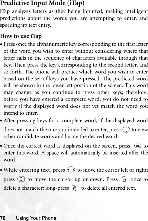 76 Using Your PhonePredictive Input Mode (iTap)iTap analyzes letters as they being inputted, making intelligentpredictions about the words you are attempting to enter, andspeeding up text entry.How to use iTap•Press once the alphanumeric key corresponding to the first letterof the word you wish to enter without considering where thatletter falls in the sequence of characters available through thatkey. Then press the key corresponding to the second letter, andso forth. The phone will predict which word you wish to enterbased on the set of keys you have pressed. The predicted wordwill be shown in the lower left portion of the screen. This wordmay change as you continue to press other keys; therefore,before you have entered a complete word, you do not need toworry if the displayed word does not yet match the word youintend to enter.•After pressing keys for a complete word, if the displayed worddoes not match the one you intended to enter, press   to viewother candidate words and locate the desired word.•Once the correct word is displayed on the screen, press    toenter this word. A space will automatically be inserted after theword.•While entering text, press   to move the cursor left or right;press   to move the cursor up or down. Press  once todelete a character; long-press    to delete all entered text.