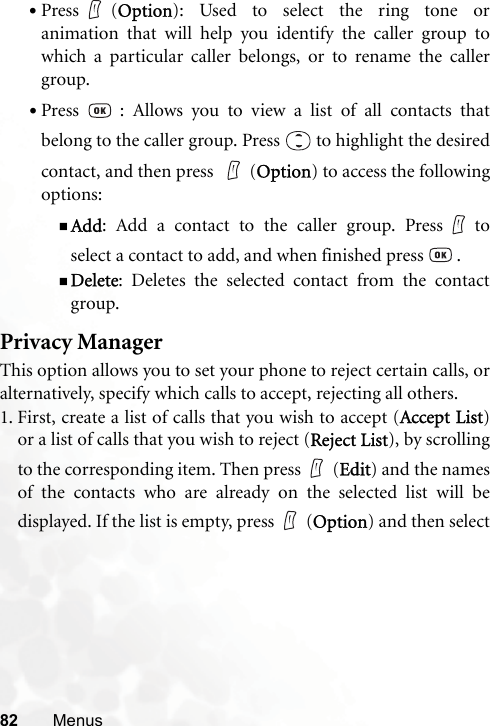 82 Menus•Press (Option): Used to select the ring tone oranimation that will help you identify the caller group towhich a particular caller belongs, or to rename the callergroup.•Press   : Allows you to view a list of all contacts thatbelong to the caller group. Press   to highlight the desiredcontact, and then press  (Option) to access the followingoptions:Add: Add a contact to the caller group. Press toselect a contact to add, and when finished press   .Delete: Deletes the selected contact from the contactgroup.Privacy ManagerThis option allows you to set your phone to reject certain calls, oralternatively, specify which calls to accept, rejecting all others.1. First, create a list of calls that you wish to accept (Accept List)or a list of calls that you wish to reject (Reject List), by scrollingto the corresponding item. Then press (Edit) and the namesof the contacts who are already on the selected list will bedisplayed. If the list is empty, press (Option) and then select