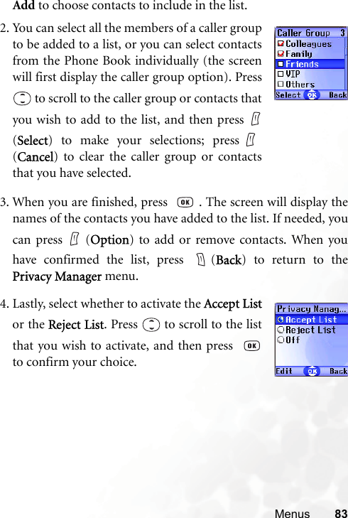 Menus 83Add to choose contacts to include in the list.2. You can select all the members of a caller groupto be added to a list, or you can select contactsfrom the Phone Book individually (the screenwill first display the caller group option). Press to scroll to the caller group or contacts thatyou wish to add to the list, and then press (Select) to make your selections; press(Cancel) to clear the caller group or contactsthat you have selected.3. When you are finished, press   . The screen will display thenames of the contacts you have added to the list. If needed, youcan press   (Option) to add or remove contacts. When youhave confirmed the list, press  (Back) to return to thePrivacy Manager menu.4. Lastly, select whether to activate the Accept Listor the Reject List. Press   to scroll to the listthat you wish to activate, and then press  to confirm your choice.