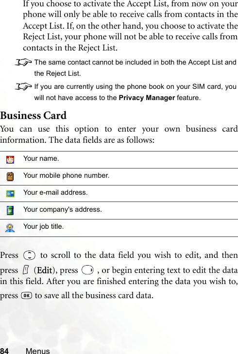 84 MenusIf you choose to activate the Accept List, from now on yourphone will only be able to receive calls from contacts in theAccept List. If, on the other hand, you choose to activate theReject List, your phone will not be able to receive calls fromcontacts in the Reject List.8The same contact cannot be included in both the Accept List andthe Reject List.8If you are currently using the phone book on your SIM card, youwill not have access to the Privacy Manager feature.Business CardYou can use this option to enter your own business cardinformation. The data fields are as follows:Press   to scroll to the data field you wish to edit, and thenpress (Edit), press   , or begin entering text to edit the datain this field. After you are finished entering the data you wish to,press   to save all the business card data.Your name.Your mobile phone number.Your e-mail address.Your company&apos;s address.Your job title.