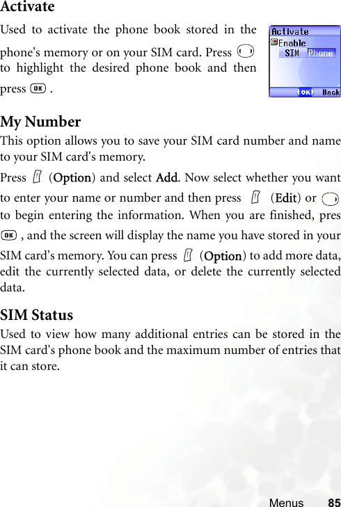 Menus 85ActivateMy NumberThis option allows you to save your SIM card number and nameto your SIM card&apos;s memory.Press (Option) and select Add. Now select whether you wantto enter your name or number and then press   (Edit) or to begin entering the information. When you are finished, pres , and the screen will display the name you have stored in yourSIM card&apos;s memory. You can press (Option) to add more data,edit the currently selected data, or delete the currently selecteddata.SIM StatusUsed to view how many additional entries can be stored in theSIM card&apos;s phone book and the maximum number of entries thatit can store.Used to activate the phone book stored in thephone&apos;s memory or on your SIM card. Press to highlight the desired phone book and thenpress  .