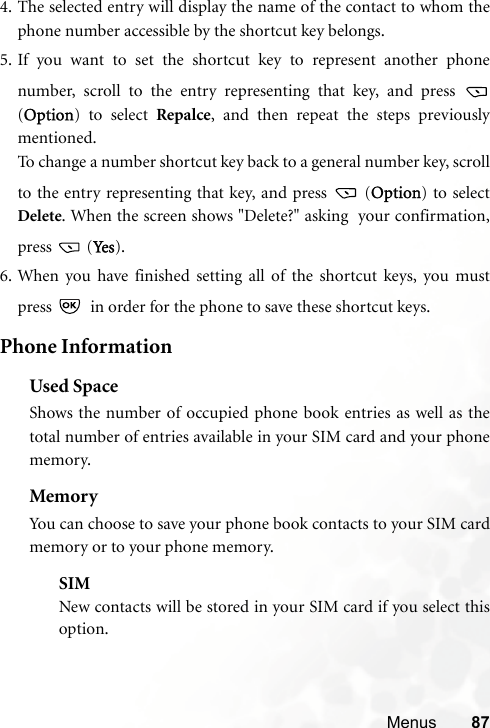 Menus 874. The selected entry will display the name of the contact to whom thephone number accessible by the shortcut key belongs.5. If you want to set the shortcut key to represent another phonenumber, scroll to the entry representing that key, and press (Option) to select Repalce, and then repeat the steps previouslymentioned.To change a number shortcut key back to a general number key, scrollto the entry representing that key, and press   (Option) to selectDelete. When the screen shows &quot;Delete?&quot; asking  your confirmation,press  (Ye s ).6. When you have finished setting all of the shortcut keys, you mustpress    in order for the phone to save these shortcut keys.Phone InformationUsed SpaceShows the number of occupied phone book entries as well as thetotal number of entries available in your SIM card and your phonememory.MemoryYou can choose to save your phone book contacts to your SIM cardmemory or to your phone memory.SIMNew contacts will be stored in your SIM card if you select thisoption.