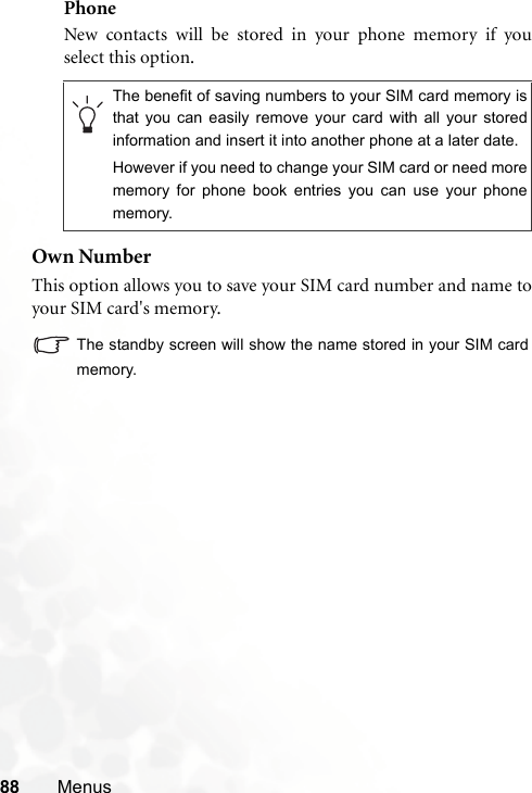 88 MenusPhoneNew contacts will be stored in your phone memory if youselect this option.Own NumberThis option allows you to save your SIM card number and name toyour SIM card&apos;s memory.The standby screen will show the name stored in your SIM cardmemory.The benefit of saving numbers to your SIM card memory isthat you can easily remove your card with all your storedinformation and insert it into another phone at a later date.However if you need to change your SIM card or need morememory for phone book entries you can use your phonememory.