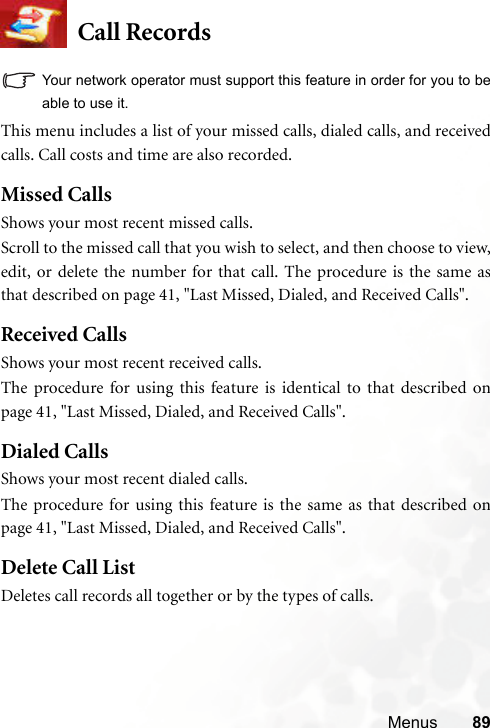 Menus 89Call RecordsYour network operator must support this feature in order for you to beable to use it.This menu includes a list of your missed calls, dialed calls, and receivedcalls. Call costs and time are also recorded.Missed CallsShows your most recent missed calls.Scroll to the missed call that you wish to select, and then choose to view,edit, or delete the number for that call. The procedure is the same asthat described on page 41, &quot;Last Missed, Dialed, and Received Calls&quot;.Received CallsShows your most recent received calls.The procedure for using this feature is identical to that described onpage 41, &quot;Last Missed, Dialed, and Received Calls&quot;.Dialed CallsShows your most recent dialed calls.The procedure for using this feature is the same as that described onpage 41, &quot;Last Missed, Dialed, and Received Calls&quot;.Delete Call ListDeletes call records all together or by the types of calls.