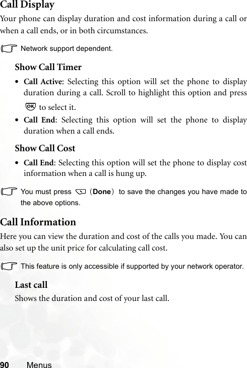 90 MenusCall DisplayYour phone can display duration and cost information during a call orwhen a call ends, or in both circumstances.Network support dependent.Show Call Timer•Call Active: Selecting this option will set the phone to displayduration during a call. Scroll to highlight this option and press to select it.•Call End: Selecting this option will set the phone to displayduration when a call ends.Show Call Cost•Call End: Selecting this option will set the phone to display costinformation when a call is hung up.You must press   (Done)  to save the changes you have made tothe above options.Call InformationHere you can view the duration and cost of the calls you made. You canalso set up the unit price for calculating call cost.This feature is only accessible if supported by your network operator.Last callShows the duration and cost of your last call.