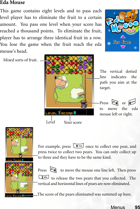 Menus 95Eda MouseThis game contains eight levels and to pass eachlevel player has to eliminate the fruit to a certainamount.  You pass one level when your score hasreached a thousand points.  To eliminate the fruit,player has to arrange three identical fruit in a row.You lose the game when the fruit reach the edamouse&apos;s head.    Your scoreLevelThe vertical dottedline indicates thepath you aim at thetarget.Mixed sorts of fruit.Press  or to move the edamouse left or right.    For example, press   once to collect one pear, andpress twice to collect two pears.  You can only collect upto three and they have to be the same kind.   Press   to move the mouse one line left.  Then press to release the two pears that you collected.  Thevertical and horizontal lines of pears are now eliminated.         The score of the pears eliminated was summed up here.     