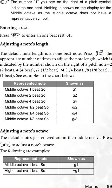 Menus 99The number “1” you see on the right of a pitch symbolindicates one beat. Nothing is shown on the display for theMiddle octave as the Middle octave does not have arepresentative symbol.Entering a restPress   to enter an one beat rest: 01.Adjusting a note&apos;s lengthThe default note length is an one beat note. Press   theappropriate number of times to adjust the note length, which isindicated by the number shown on the right of a pitch note--2(2 beat), 4 (4 beat), /2 (1/2 beat), /4 (1/4 beat), /8 (1/8 beat), 1(1 beat). See examples in the chart below:Adjusting a note&apos;s octaveThe default notes just entered are in the middle octave. Press to adjust a note&apos;s octave.The following are examples:Represented note Shown asMiddle octave 1 beat So g1Middle octave 2 beat So g2Middle octave 4 beat So g4Middle octave 1/2 beat So g/2Middle octave 1/4 beat So g/4Middle octave 1/8 beat So g/8Represented  note Shown asMiddle octave 1 beat So g1Higher octave 1 beat So +g1