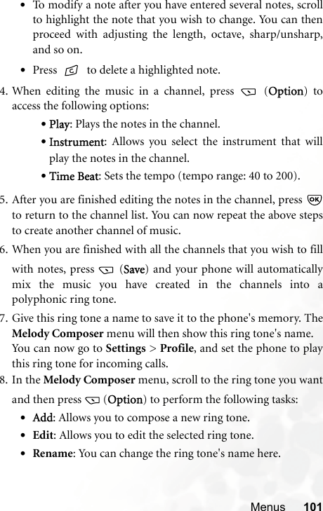 Menus 101•To modify a note after you have entered several notes, scrollto highlight the note that you wish to change. You can thenproceed with adjusting the length, octave, sharp/unsharp,and so on.•Press   to delete a highlighted note.4. When editing the music in a channel, press   (Option) toaccess the following options:•Play: Plays the notes in the channel.•Instrument: Allows you select the instrument that willplay the notes in the channel.•Time Beat: Sets the tempo (tempo range: 40 to 200).5. After you are finished editing the notes in the channel, press to return to the channel list. You can now repeat the above stepsto create another channel of music.6. When you are finished with all the channels that you wish to fillwith notes, press   (Save) and your phone will automaticallymix the music you have created in the channels into apolyphonic ring tone.7. Give this ring tone a name to save it to the phone&apos;s memory. TheMelody Composer menu will then show this ring tone&apos;s name.You can now go to Settings &gt; Profile, and set the phone to playthis ring tone for incoming calls.8. In the Melody Composer menu, scroll to the ring tone you wantand then press  (Option) to perform the following tasks:•Add: Allows you to compose a new ring tone.•Edit: Allows you to edit the selected ring tone.•Rename: You can change the ring tone&apos;s name here.