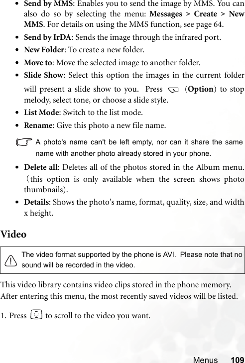 Menus 109•Send by MMS: Enables you to send the image by MMS. You canalso do so by selecting the menu: Messages &gt; Create &gt; NewMMS. For details on using the MMS function, see page 64.•Send by IrDA: Sends the image through the infrared port. •New Folder: To create a new folder.•Move to: Move the selected image to another folder.•Slide Show: Select this option the images in the current folderwill present a slide show to you.  Press   (Option) to stopmelody, select tone, or choose a slide style.•List Mode: Switch to the list mode.•Rename: Give this photo a new file name.A photo&apos;s name can&apos;t be left empty, nor can it share the samename with another photo already stored in your phone.•Delete all: Deletes all of the photos stored in the Album menu.（this option is only available when the screen shows photothumbnails).•Details: Shows the photo&apos;s name, format, quality, size, and widthx height.VideoThis video library contains video clips stored in the phone memory.After entering this menu, the most recently saved videos will be listed.1. Press   to scroll to the video you want.The video format supported by the phone is AVI.  Please note that nosound will be recorded in the video. 