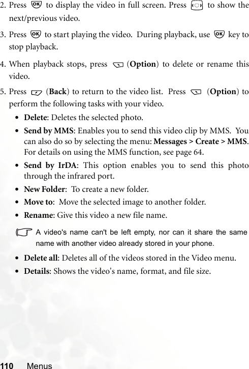 110 Menus2. Press   to display the video in full screen. Press   to show thenext/previous video.3. Press   to start playing the video.  During playback, use   key tostop playback.4. When playback stops, press  (Option) to delete or rename thisvideo.5. Press  (Back) to return to the video list.  Press   (Option) toperform the following tasks with your video.•Delete: Deletes the selected photo.•Send by MMS: Enables you to send this video clip by MMS.  Youcan also do so by selecting the menu: Messages &gt; Create &gt; MMS.For details on using the MMS function, see page 64.•Send by IrDA: This option enables you to send this photothrough the infrared port.•New Folder:  To create a new folder.•Move to:  Move the selected image to another folder.•Rename: Give this video a new file name.A video&apos;s name can&apos;t be left empty, nor can it share the samename with another video already stored in your phone.•Delete all: Deletes all of the videos stored in the Video menu.•Details: Shows the video&apos;s name, format, and file size.