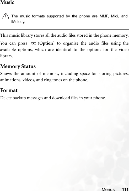 Menus 111MusicThis music library stores all the audio files stored in the phone memory.Yo u can  p r ess   ( Option) to organize the audio files using theavailable options, which are identical to the options for the videolibrary. Memory StatusShows the amount of memory, including space for storing pictures,animations, videos, and ring tones on the phone.FormatDelete backup messages and download files in your phone.The music formats supported by the phone are MMF, Midi, andiMelody.